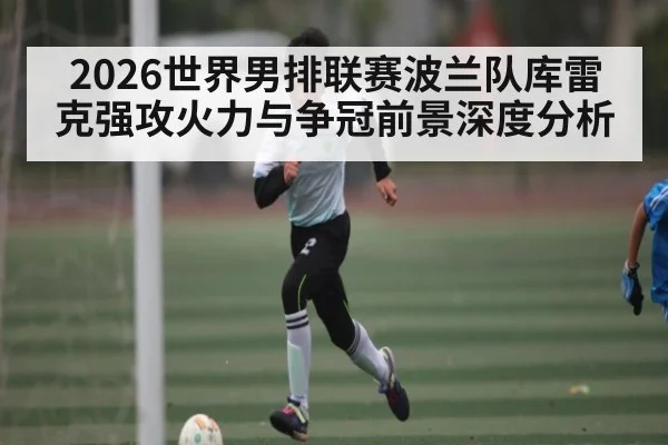 2026世界男排联赛波兰队库雷克强攻火力与争冠前景深度分析