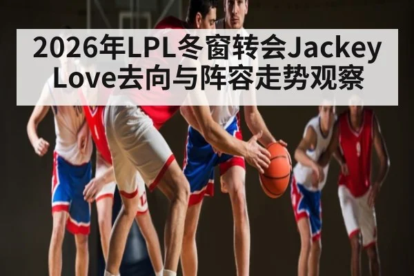 2026年LPL冬窗转会JackeyLove去向与阵容走势观察