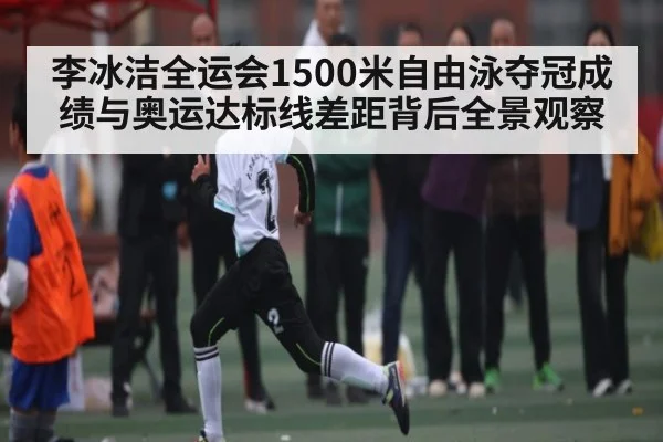 李冰洁全运会1500米自由泳夺冠成绩与奥运达标线差距背后全景观察